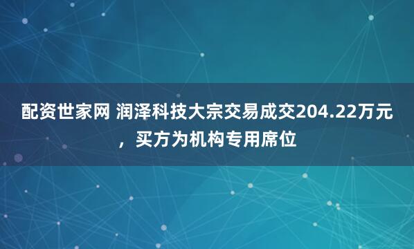 配资世家网 润泽科技大宗交易成交204.22万元，买方为机构专用席位