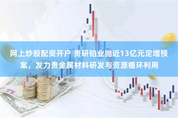 网上炒股配资开户 贵研铂业抛近13亿元定增预案，发力贵金属材料研发与资源循环利用
