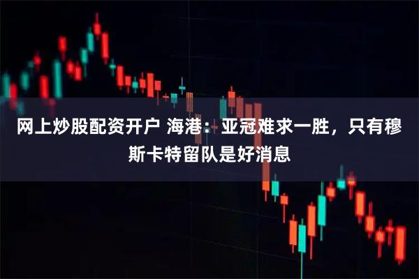 网上炒股配资开户 海港：亚冠难求一胜，只有穆斯卡特留队是好消息