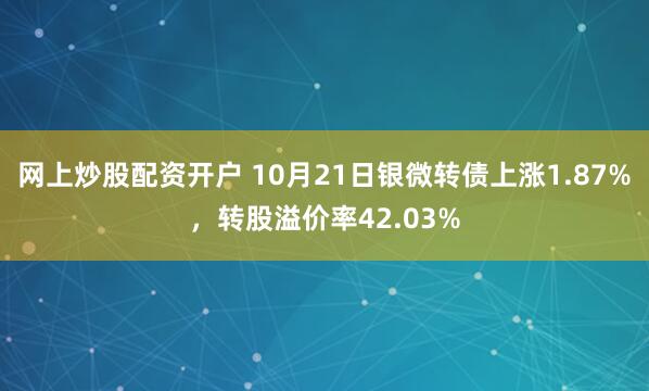 网上炒股配资开户 10月21日银微转债上涨1.87%，转股溢价率42.03%