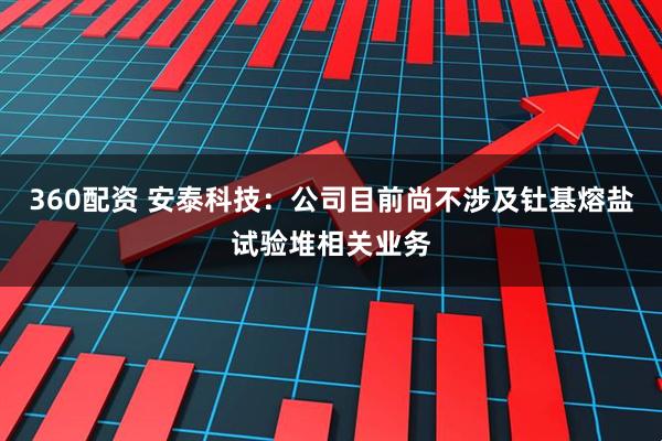 360配资 安泰科技：公司目前尚不涉及钍基熔盐试验堆相关业务