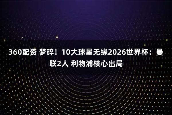 360配资 梦碎！10大球星无缘2026世界杯：曼联2人 利物浦核心出局