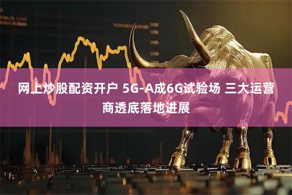 网上炒股配资开户 5G-A成6G试验场 三大运营商透底落地进展