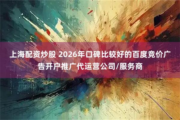上海配资炒股 2026年口碑比较好的百度竞价广告开户推广代运营公司/服务商