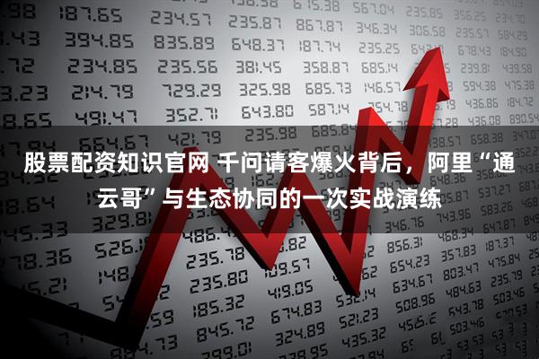 股票配资知识官网 千问请客爆火背后，阿里“通云哥”与生态协同的一次实战演练