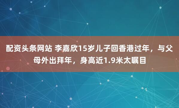 配资头条网站 李嘉欣15岁儿子回香港过年，与父母外出拜年，身高近1.9米太瞩目