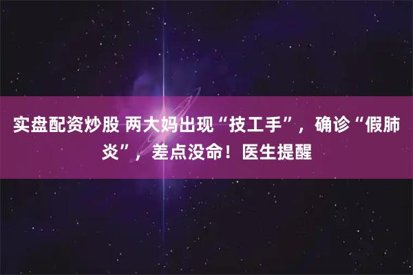 实盘配资炒股 两大妈出现“技工手”，确诊“假肺炎”，差点没命！医生提醒