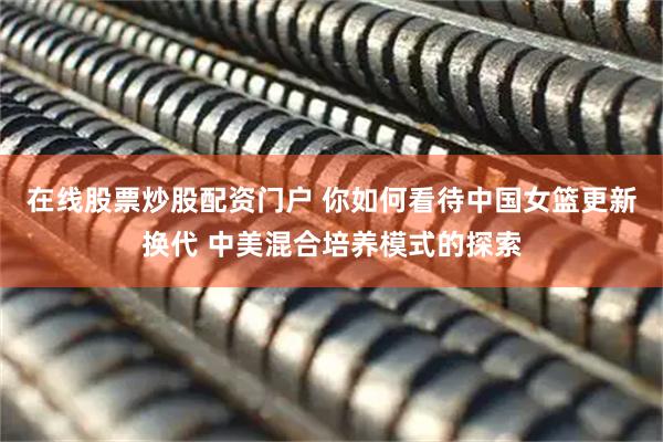 在线股票炒股配资门户 你如何看待中国女篮更新换代 中美混合培养模式的探索