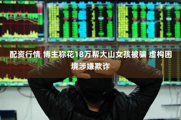 配资行情 博主称花18万帮大山女孩被骗 虚构困境涉嫌欺诈