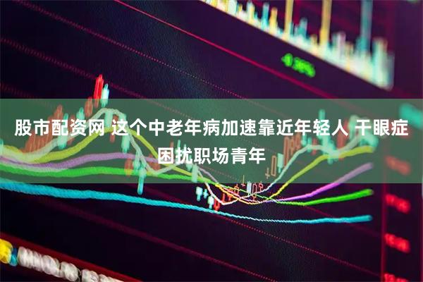 股市配资网 这个中老年病加速靠近年轻人 干眼症困扰职场青年