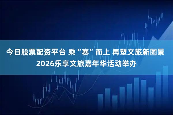 今日股票配资平台 乘“赛”而上 再塑文旅新图景 2026乐享文旅嘉年华活动举办