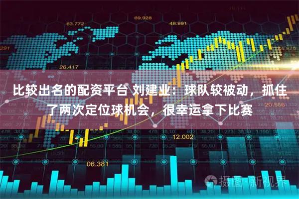比较出名的配资平台 刘建业：球队较被动，抓住了两次定位球机会，很幸运拿下比赛