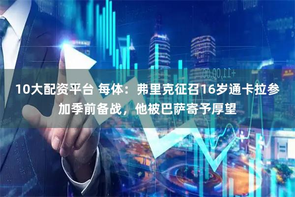 10大配资平台 每体：弗里克征召16岁通卡拉参加季前备战，他被巴萨寄予厚望