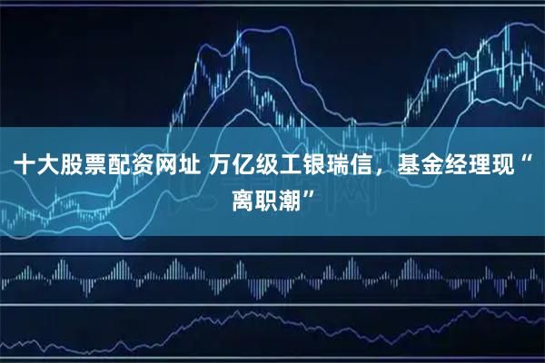 十大股票配资网址 万亿级工银瑞信，基金经理现“离职潮”