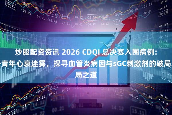 炒股配资资讯 2026 CDQI 总决赛入围病例：拨开青年心衰迷雾，探寻血管炎病因与sGC刺激剂的破局之道